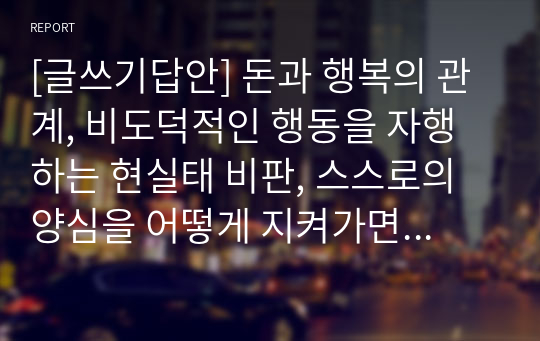 [글쓰기답안] 돈과 행복의 관계, 비도덕적인 행동을 자행하는 현실태 비판, 스스로의 양심을 어떻게 지켜가면서 살 것인지