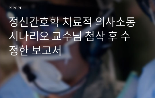 정신간호학 치료적 의사소통 시나리오 교수님 첨삭 후 수정한 보고서