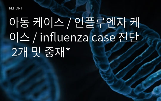 아동 케이스 / 인플루엔자 케이스 / influenza case 진단 2개 및 중재*