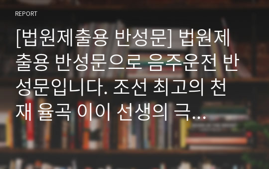 [법원제출용 반성문] 법원제출용 반성문으로 음주운전 반성문입니다. 조선 최고의 천재 율곡 이이 선생의 극기복례를 인용하여 자신의 잘못을 통렬히 반성하여 실제로 감형받은 작품입니다.