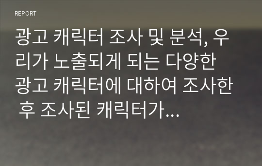 광고 캐릭터 조사 및 분석, 우리가 노출되게 되는 다양한 광고 캐릭터에 대하여 조사한 후 조사된 캐릭터가 가지고 있는 특성, 캐릭터 별 노출되는 소비자 유형, 본인이 생각하는 미래형 캐릭터에 대해서 제시하시길 바랍니다.