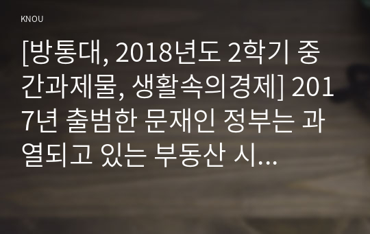 [방통대, 2018년도 2학기 중간과제물, 생활속의경제] 2017년 출범한 문재인 정부는 과열되고 있는 부동산 시장을 안정시키기 위해 역대 어느 정권보다도 강력하고 적극적인 정책을 내놓고 있다. 이와 관련하여 다음을 논하시오.