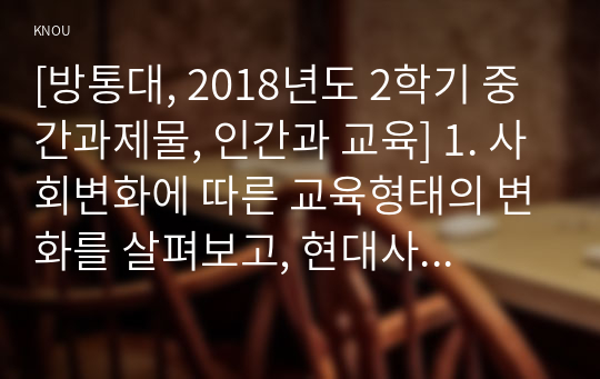 [방통대, 2018년도 2학기 중간과제물, 인간과 교육] 1. 사회변화에 따른 교육형태의 변화를 살펴보고, 현대사회에서 평생교육의 필요성이 강조되고 있는 이유를 설명하시오. 2. 매슬로우(Maslow)의 욕구위계이론에 대해 설명하고, 그 교육적 시사점을 논하시오