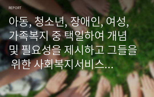 아동, 청소년, 장애인, 여성, 가족복지 중 택일하여 개념 및 필요성을 제시하고 그들을 위한 사회복지서비스에 대해서 서술하시오(아동복지)