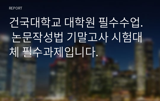 건국대학교 대학원 필수수업. 논문작성법 기말고사 시험대체 필수과제입니다.