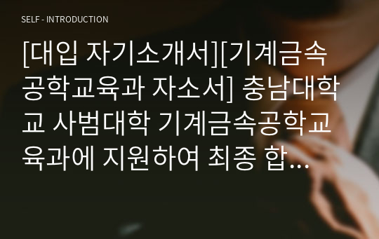 [대입 자기소개서][기계금속공학교육과 자소서] 충남대학교 사범대학 기계금속공학교육과에 지원하여 최종 합격한 작품으로 기술교과 교사가 되기 위한 준비과정이 자세히 서술되어 있는 수작입니다.