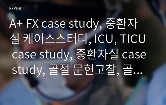 A+ FX case study, 중환자실 케이스스터디, ICU, TICU case study, 중환자실 case study, 골절 문헌고찰, 골절 케이스, 간호진단 5개, 간호과정 2개