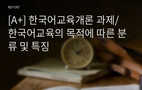 [A+] 한국어교육개론 과제/ 한국어교육의 목적에 따른 분류 및 특징
