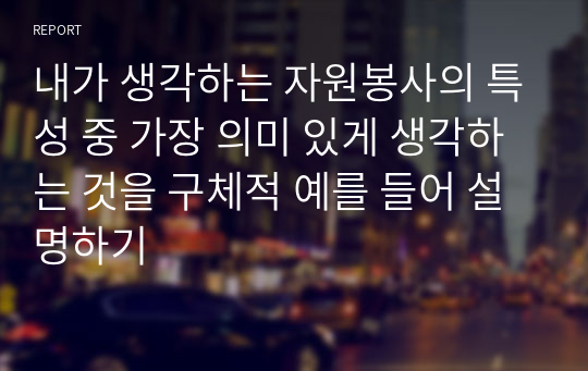 내가 생각하는 자원봉사의 특성 중 가장 의미 있게 생각하는 것을 구체적 예를 들어 설명하기