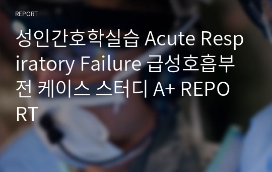 성인간호학실습 Acute Respiratory Failure 급성호흡부전 케이스 스터디 A+ REPORT