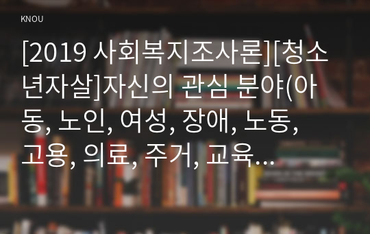 [2019 사회복지조사론][청소년자살]자신의 관심 분야(아동, 노인, 여성, 장애, 노동, 고용, 의료, 주거, 교육, 인권 등)에서의 현안 이슈를 선정한 후, 관련된 공신력있는 사회지표1)를 인용하여 해당 이슈를 비평하시오. 또한 이를 해결하기 위한 자신의 생각을 피력하시오