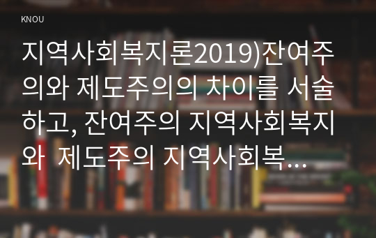 지역사회복지론2019)잔여주의와 제도주의의 차이를 서술하고, 잔여주의 지역사회복지와  제도주의 지역사회복지 간의 차이를 설명하시오. 두 관점 중 자신이 지지하는 입장을 그 이유와 함께 서술하시오. 학생이 살고 있는 지역사회(시군구)의 문제 중 한 가지 사례를 선택하여 문제해결을 위한 방법을 서술하시오.