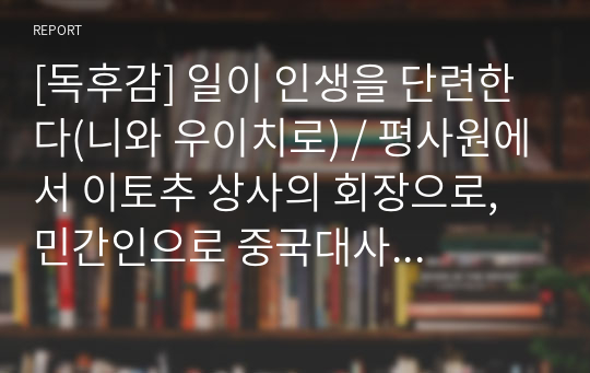 [독후감] 일이 인생을 단련한다(니와 우이치로) / 평사원에서 이토추 상사의 회장으로, 민간인으로 중국대사까지 역임한 저자의 일과 인생에 대한 교훈 / 핵심을 압축 정리하고, 느낀 점을 깔끔하게 요약하였다