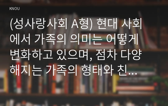 (성사랑사회 A형) 현대 사회에서 가족의 의미는 어떻게 변화하고 있으며, 점차 다양해지는 가족의 형태와 친밀한 관계의 양상을 사회적으로 수용하는 것이 왜 중요한지에 대해서 논하시오.