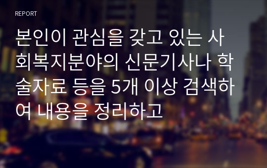 본인이 관심을 갖고 있는 사회복지분야의 신문기사나 학술자료 등을 5개 이상 검색하여 내용을 정리하고