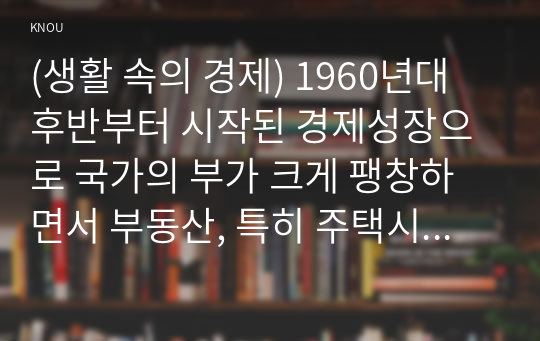 (생활 속의 경제) 1960년대 후반부터 시작된 경제성장으로 국가의 부가 크게 팽창하면서 부동산, 특히 주택시장 과열과 투기적