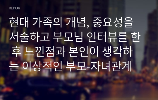 현대 가족의 개념, 중요성을 서술하고 부모님 인터뷰를 한 후 느낀점과 본인이 생각하는 이상적인 부모-자녀관계