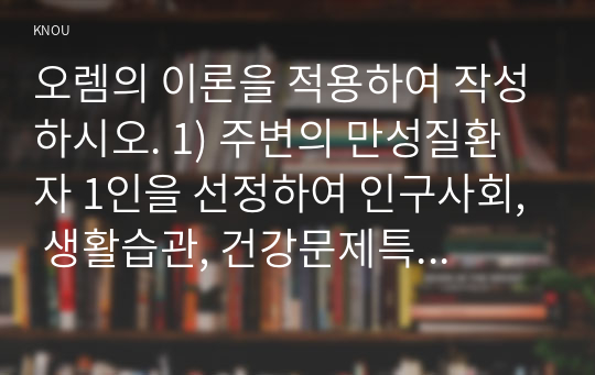 오렘의 이론을 적용하여 작성하시오. 1) 주변의 만성질환자 1인을 선정하여 인구사회, 생활습관, 건강문제특성을 기술하시오 2) 오렘의 보편적 자기간호요구를 적용하여 사정하시오 3) 사정내용을 중심으로 간호계획을 작성하시오 4) 이론적용에 따른 결론을 제시하시오