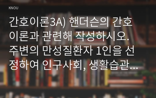 간호이론3A) 핸더슨의 간호이론과 관련해 작성하시오. 주변의 만성질환자 1인을 선정하여 인구사회, 생활습관, 건강문제 특성을 기술하시오. 핸더슨의 14가지 기본간호행위를 적용하여 사정하시오. 사정내용을 중심으로 간호계획을 작성하시오. 이론적용에 따른 결론을 제시하시오.