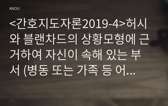 &lt;간호지도자론2019-4&gt;허시와 블랜차드의 상황모형에 근거하여 자신이 속해 있는 부서 (병동 또는 가족 등 어느 집단이든 상관없음)의 구성원 성숙도를 진단하고, 진단한 집단에 가장 적합한 지도자 행동 유형 (리더십 스타일)은 무엇인지 매니지리얼 그리드 이론을 기초로 하여 결정하시오. 그리고 현재의 지도자가 조직에 미치는 영향에 대해, 바람직한 지도자(가 조