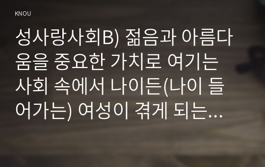 성사랑사회B) 젊음과 아름다움을 중요한 가치로 여기는 사회 속에서 나이든(나이 들어가는) 여성이 겪게 되는 문제는 어떤 것이 있는지, 이러한 점을 극복하고 주체적인 삶을 살 수 있기 위해서는 어떤 준비가 필요할 지에 대해서 구체적인 사례를 들어가면서 서술하시오.