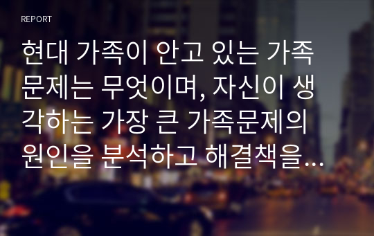 현대 가족이 안고 있는 가족문제는 무엇이며, 자신이 생각하는 가장 큰 가족문제의 원인을 분석하고 해결책을 제시