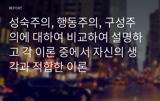 성숙주의, 행동주의, 구성주의에 대하여 비교하여 설명하고 각 이론 중에서 자신의 생각과 적합한 이론