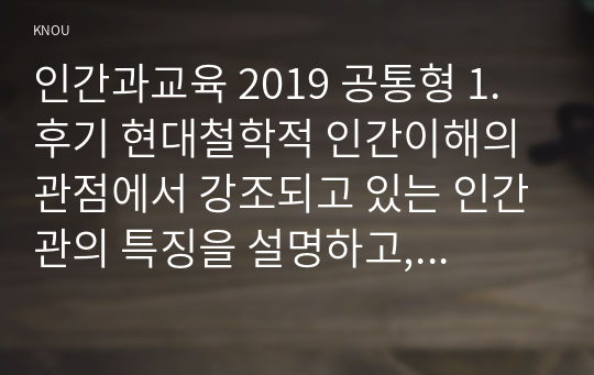 인간과교육 2019 공통형 1. 후기 현대철학적 인간이해의 관점에서 강조되고 있는 인간관의 특징을 설명하고, 이러한 관점에서 종래의 과학적 인간관을 비판적으로 고찰하시오.  2. 피아제(Piaget)의 인지발달단계이론에 대해 설명하고, 그 교육적 시사점을 논하시오.