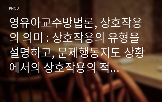 영유아교수방법론, 상호작용의 의미 : 상호작용의 유형을 설명하고, 문제행동지도 상황에서의 상호작용의 적용을 구체적인 사례를 들어 설명하시오.