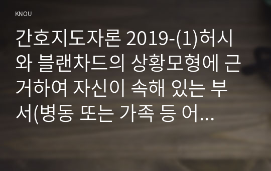 간호지도자론 2019-(1)허시와 블랜차드의 상황모형에 근거하여 자신이 속해 있는 부서(병동 또는 가족 등 어느 집단이든 상관없음)의 구성원 성숙도를 진단하고 (2) (1)에서 진단한 집단에 가장 적합한 지도자 행동 유형 (리더십 스타일)은 무엇인지 매니지리얼 그리드 이론을 기초로 하여 결정하시오. 그리고 현재의 지도자가 조직에 미치는 영향에 대해