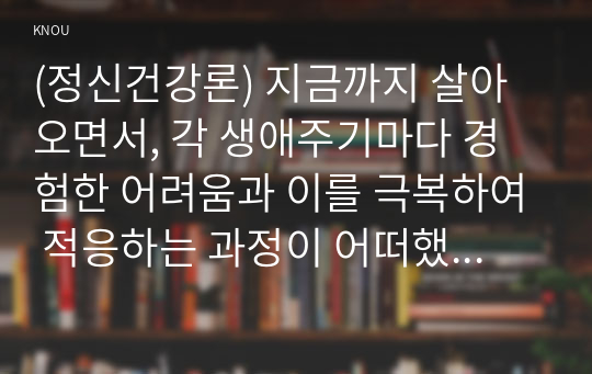 (정신건강론) 지금까지 살아오면서, 각 생애주기마다 경험한 어려움과 이를 극복하여 적응하는 과정이 어떠했는지에