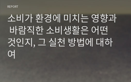 소비가 환경에 미치는 영향과 바람직한 소비생활은 어떤 것인지, 그 실천 방법에 대하여