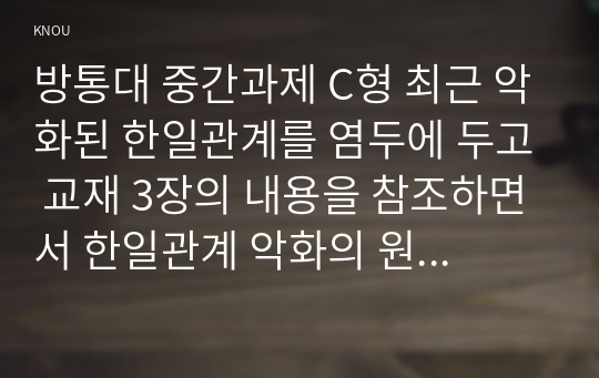 방통대 중간과제 인간과사회 C형 최근 악화된 한일관계를 염두에 두고 교재 3장의 내용을 참조하면서 한일관계 악화의 원인과 해법에 대한 자신의 생각을 정리한 후, 자신이 이런 생각을 가지게 된 데 영향을 미친 자신의 사회적 존재조건에 대해 분석해 보시오.