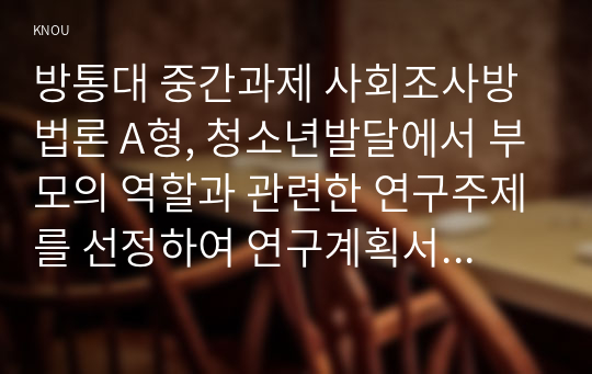 방통대 중간과제 사회조사방법론 A형, 청소년발달에서 부모의 역할과 관련한 연구주제를 선정하여 연구계획서를 작성하시오.