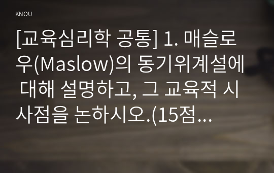 [교육심리학 공통] 1. 매슬로우(Maslow)의 동기위계설에 대해 설명하고, 그 교육적 시사점을 논하시오.(15점 만점)