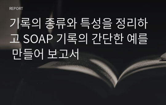 기록의 종류와 특성을 정리하고 SOAP 기록의 간단한 예를 만들어 보고서