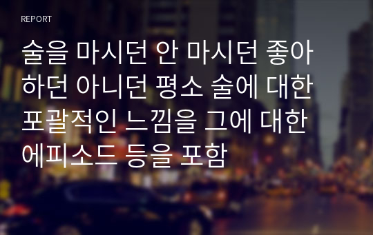 술을 마시던 안 마시던 좋아 하던 아니던 평소 술에 대한 포괄적인 느낌을 그에 대한 에피소드 등을 포함