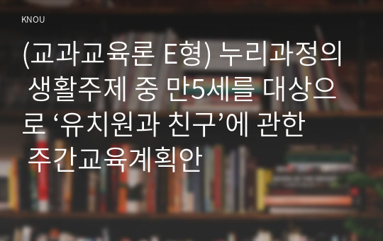 (교과교육론 E형) 누리과정의 생활주제 중 만5세를 대상으로 ‘유치원과 친구’에 관한 주간교육계획안