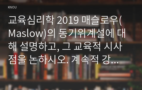 교육심리학 2019 매슬로우(Maslow)의 동기위계설에 대해 설명하고, 그 교육적 시사점을 논하시오. 계속적 강화와 간헐적 강화의 유용성을 들고, 네 가지 강화계획(reinforcement schedule)에 대해 실생활의 예를 제시하며 설명하시오.