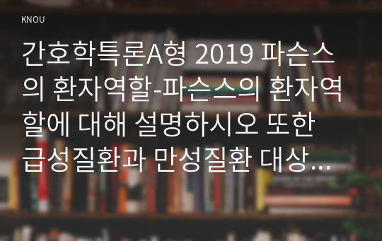 간호학특론A형 2019 파슨스의 환자역할-파슨스의 환자역할에 대해 설명하시오 또한 급성질환과 만성질환 대상자를 각 1명씩(총 2명) 선정하여 사례를 조사하고 파슨스의 환자역할 모형을 적용하여 비교분석한 후 자신의 견해를 포함하여 결론을 제시하시오 간호학특론A형