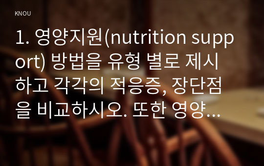 1. 영양지원(nutrition support) 방법을 유형 별로 제시하고 각각의 적응증, 장단점을 비교하시오. 또한 영양지원 방법별 간호관리 방법에 대해 서술하시오. (10점)2. 영양상태 평가지침(영양상태 평가도구 등)을 제시하고 이에 의거하여 대상자(환자, 가족, 친지 등)에게 영양상태 평가를 수행하고 이를 기술하시오.