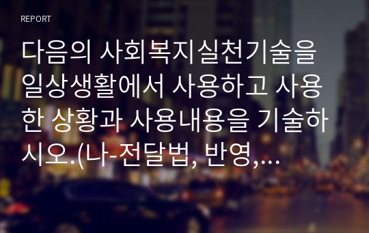 다음의 사회복지실천기술을 일상생활에서 사용하고 사용한 상황과 사용내용을 기술하시오.(나-전달법, 반영, 명료화, 바꾸어 말하기, 예외질문, 척도질문, 기적질문)