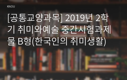 [공통교양과목] 2019년 2학기 취미와예술 중간시험과제물 B형(한국인의 취미생활)