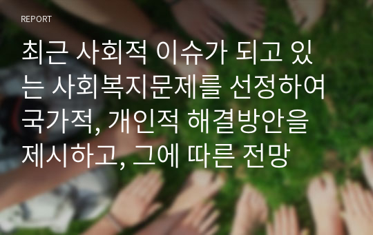 최근 사회적 이슈가 되고 있는 사회복지문제를 선정하여 국가적, 개인적 해결방안을 제시하고, 그에 따른 전망