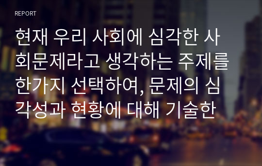 현재 우리 사회에 심각한 사회문제라고 생각하는 주제를 한가지 선택하여, 문제의 심각성과 현황에 대해 기술한