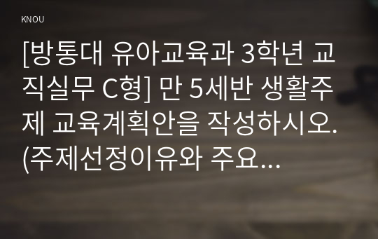 [방통대 유아교육과 3학년 교직실무 C형] 만 5세반 생활주제 교육계획안을 작성하시오.(주제선정이유와 주요내용을 포함할 것)