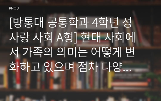 [성 사랑 사회 B형] 현대 사회에서 가족의 의미는 어떻게 변화하고 있으며, 점차 다양해지는 가족의 형태와 친밀한 관계의 양상을 사회적으로 수용하는 것이 왜 중요한지에 대해서 논하시오.