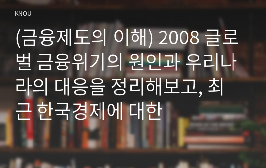 (금융제도의 이해) 2008 글로벌 금융위기의 원인과 우리나라의 대응을 정리해보고, 최근 한국경제에 대한