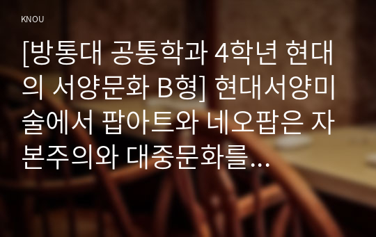 [방통대 공통학과 4학년 현대의 서양문화 B형] 현대서양미술에서 팝아트와 네오팝은 자본주의와 대중문화를 적극적으로 반영하면서 기존의 모더니즘과는 차별화된 새로운 시각과 의식을 보여주고 있다.