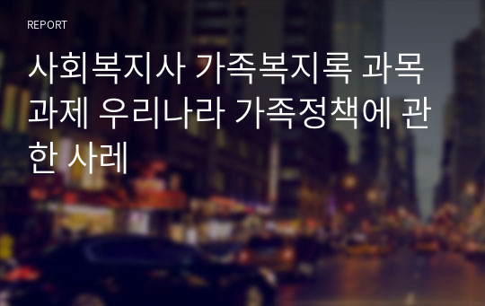 사회복지사 가족복지록 과목 과제 우리나라 가족정책에 관한 사레